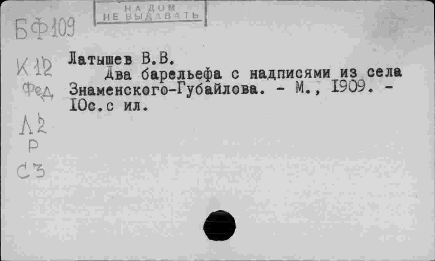 ﻿БФЮ9
H E BL
O
Фед
Лк
p
Латышев В.В.
Два барельефа с надписями из села Знаменского-Губайлова. - М., 1909. -Юс.с ил.